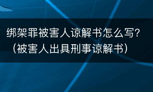 绑架罪被害人谅解书怎么写？（被害人出具刑事谅解书）