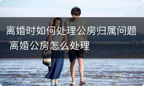 离婚时如何处理公房归属问题 离婚公房怎么处理