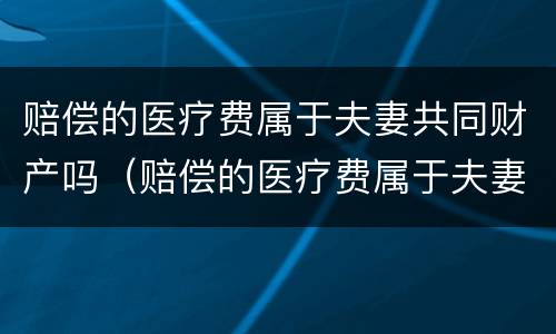 赔偿的医疗费属于夫妻共同财产吗（赔偿的医疗费属于夫妻共同财产吗）