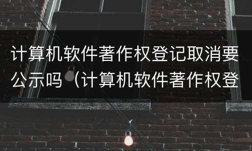 计算机软件著作权登记取消要公示吗（计算机软件著作权登记取消要公示吗知乎）