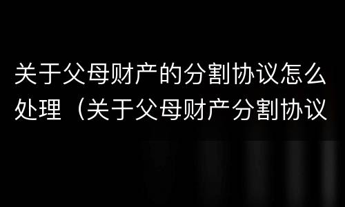 关于父母财产的分割协议怎么处理（关于父母财产分割协议书）