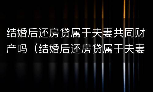 结婚后还房贷属于夫妻共同财产吗（结婚后还房贷属于夫妻共同财产吗知乎）