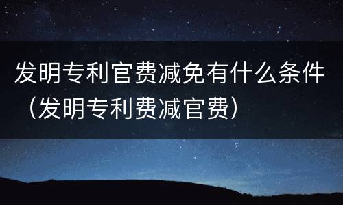 发明专利官费减免有什么条件（发明专利费减官费）