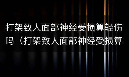 打架致人面部神经受损算轻伤吗（打架致人面部神经受损算轻伤吗怎么判刑）