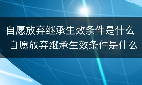 自愿放弃继承生效条件是什么 自愿放弃继承生效条件是什么