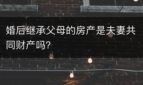 婚后继承父母的房产是夫妻共同财产吗？