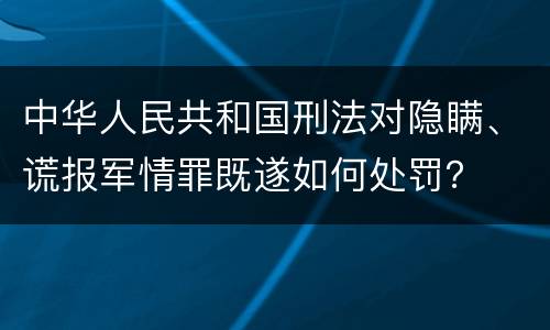 中华人民共和国刑法对隐瞒、谎报军情罪既遂如何处罚？