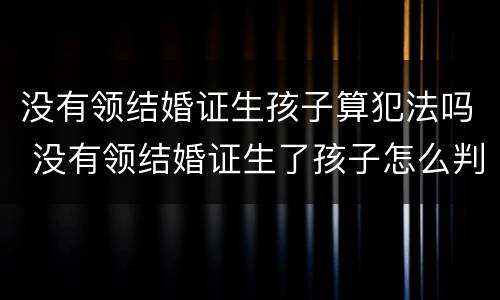 没有领结婚证生孩子算犯法吗 没有领结婚证生了孩子怎么判