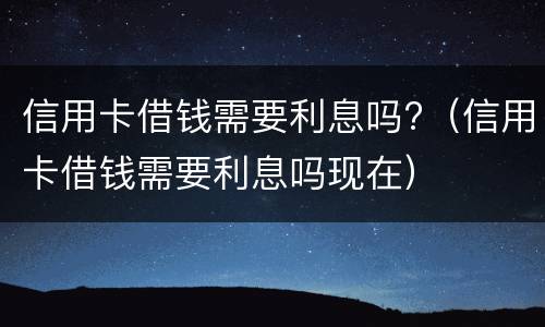 信用卡借钱需要利息吗?（信用卡借钱需要利息吗现在）