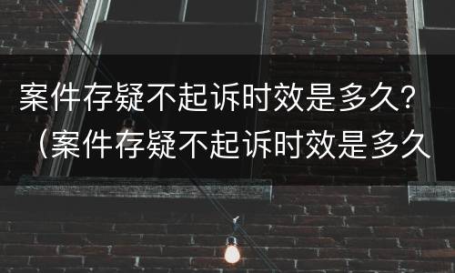 案件存疑不起诉时效是多久？（案件存疑不起诉时效是多久内）