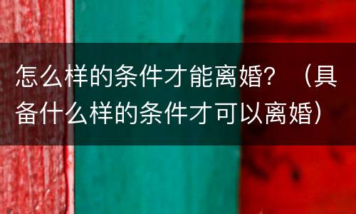 怎么样的条件才能离婚？（具备什么样的条件才可以离婚）