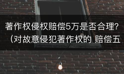 著作权侵权赔偿5万是否合理？（对故意侵犯著作权的 赔偿五倍）