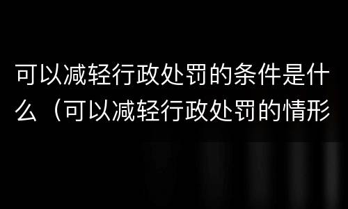 可以减轻行政处罚的条件是什么（可以减轻行政处罚的情形有哪些）