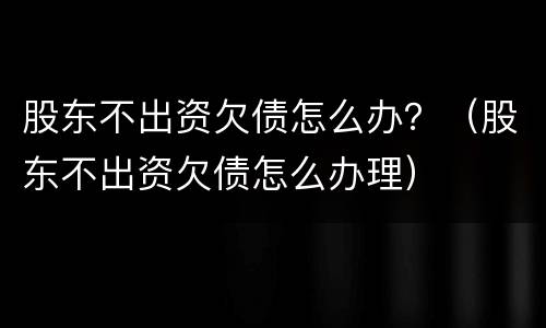 股东不出资欠债怎么办？（股东不出资欠债怎么办理）