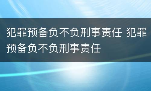 犯罪预备负不负刑事责任 犯罪预备负不负刑事责任