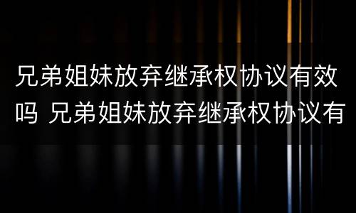 兄弟姐妹放弃继承权协议有效吗 兄弟姐妹放弃继承权协议有效吗知乎