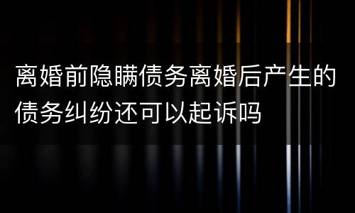 离婚前隐瞒债务离婚后产生的债务纠纷还可以起诉吗