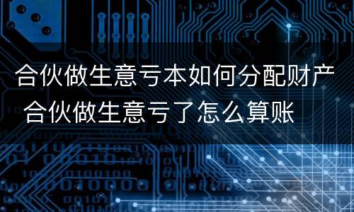 合伙做生意亏本如何分配财产 合伙做生意亏了怎么算账