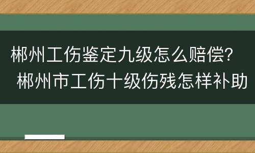 郴州工伤鉴定九级怎么赔偿？ 郴州市工伤十级伤残怎样补助