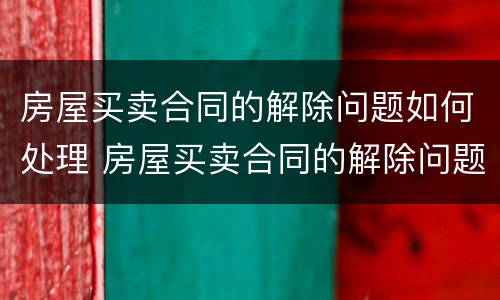 房屋买卖合同的解除问题如何处理 房屋买卖合同的解除问题如何处理好