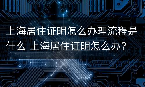 上海居住证明怎么办理流程是什么 上海居住证明怎么办?