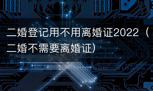 二婚登记用不用离婚证2022（二婚不需要离婚证）