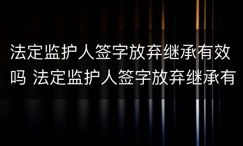 法定监护人签字放弃继承有效吗 法定监护人签字放弃继承有效吗为什么