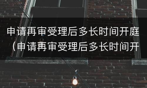 申请再审受理后多长时间开庭（申请再审受理后多长时间开庭审理）