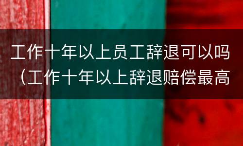 工作十年以上员工辞退可以吗（工作十年以上辞退赔偿最高多少）