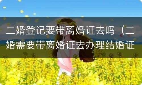 二婚登记要带离婚证去吗（二婚需要带离婚证去办理结婚证吗?）