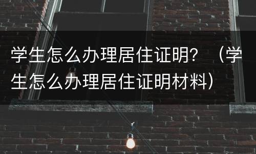 学生怎么办理居住证明？（学生怎么办理居住证明材料）