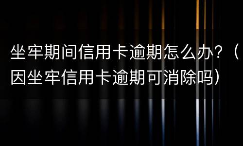 坐牢期间信用卡逾期怎么办?（因坐牢信用卡逾期可消除吗）