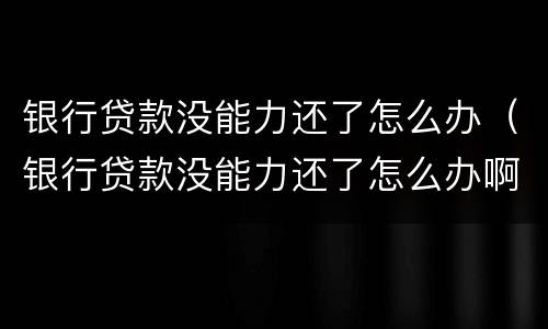 银行贷款没能力还了怎么办（银行贷款没能力还了怎么办啊）