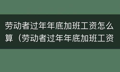 劳动者过年年底加班工资怎么算（劳动者过年年底加班工资怎么算出来的）