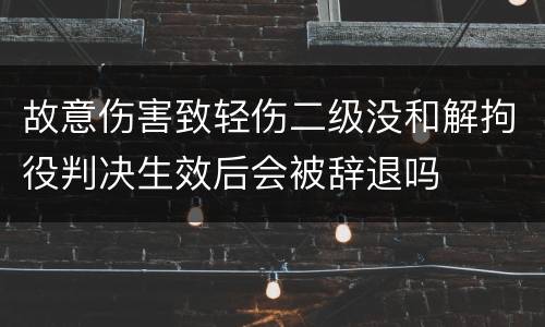 故意伤害致轻伤二级没和解拘役判决生效后会被辞退吗