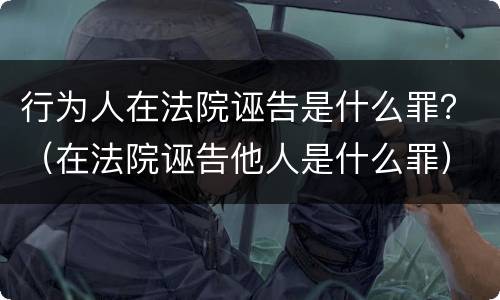 行为人在法院诬告是什么罪？（在法院诬告他人是什么罪）