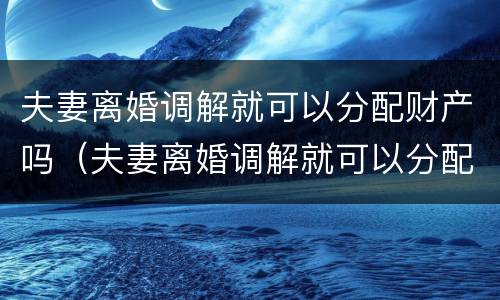 夫妻离婚调解就可以分配财产吗（夫妻离婚调解就可以分配财产吗为什么）