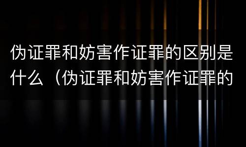 伪证罪和妨害作证罪的区别是什么（伪证罪和妨害作证罪的区别是什么呢）