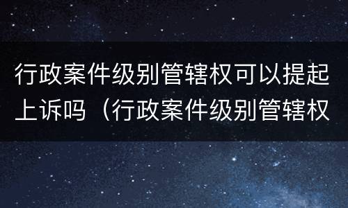 行政案件级别管辖权可以提起上诉吗（行政案件级别管辖权可以提起上诉吗为什么）