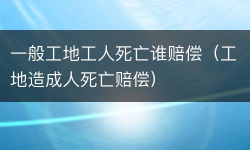 一般工地工人死亡谁赔偿（工地造成人死亡赔偿）