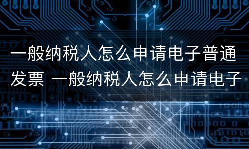 一般纳税人怎么申请电子普通发票 一般纳税人怎么申请电子普通发票的