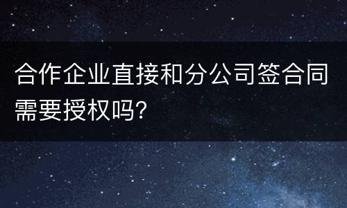 合作企业直接和分公司签合同需要授权吗？