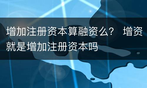 增加注册资本算融资么？ 增资就是增加注册资本吗