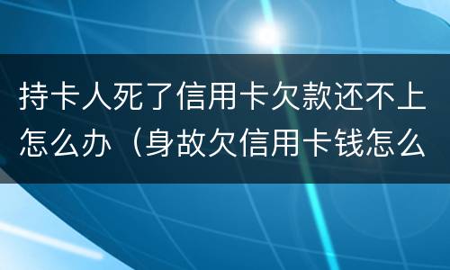 持卡人死了信用卡欠款还不上怎么办（身故欠信用卡钱怎么办）