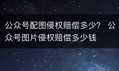 公众号配图侵权赔偿多少？ 公众号图片侵权赔偿多少钱