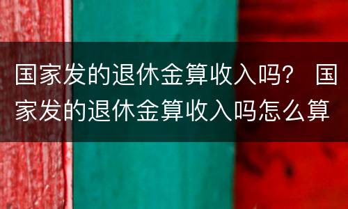 国家发的退休金算收入吗？ 国家发的退休金算收入吗怎么算