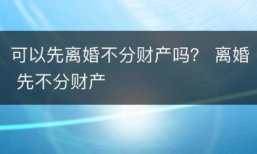 可以先离婚不分财产吗？ 离婚 先不分财产