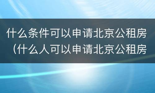 什么条件可以申请北京公租房（什么人可以申请北京公租房）