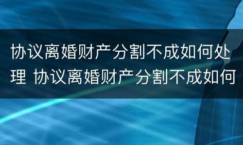 协议离婚财产分割不成如何处理 协议离婚财产分割不成如何处理好