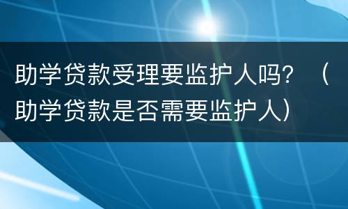 助学贷款受理要监护人吗？（助学贷款是否需要监护人）